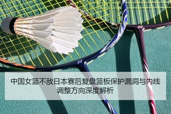 中国女篮不敌日本赛后复盘篮板保护漏洞与内线调整方向深度解析